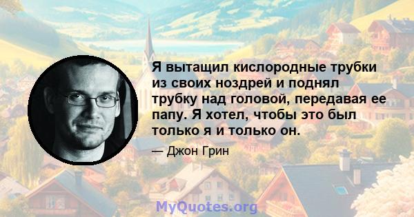 Я вытащил кислородные трубки из своих ноздрей и поднял трубку над головой, передавая ее папу. Я хотел, чтобы это был только я и только он.