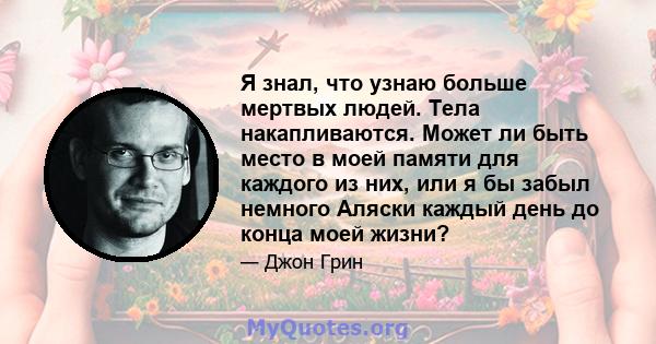 Я знал, что узнаю больше мертвых людей. Тела накапливаются. Может ли быть место в моей памяти для каждого из них, или я бы забыл немного Аляски каждый день до конца моей жизни?