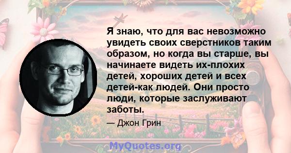 Я знаю, что для вас невозможно увидеть своих сверстников таким образом, но когда вы старше, вы начинаете видеть их-плохих детей, хороших детей и всех детей-как людей. Они просто люди, которые заслуживают заботы.