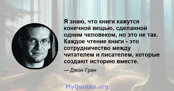 Я знаю, что книги кажутся конечной вещью, сделанной одним человеком, но это не так. Каждое чтение книги - это сотрудничество между читателем и писателем, которые создают историю вместе.