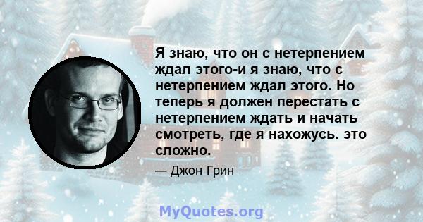 Я знаю, что он с нетерпением ждал этого-и я знаю, что с нетерпением ждал этого. Но теперь я должен перестать с нетерпением ждать и начать смотреть, где я нахожусь. это сложно.