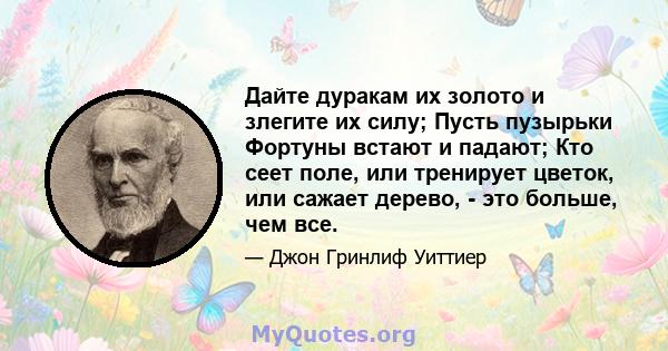 Дайте дуракам их золото и злегите их силу; Пусть пузырьки Фортуны встают и падают; Кто сеет поле, или тренирует цветок, или сажает дерево, - это больше, чем все.