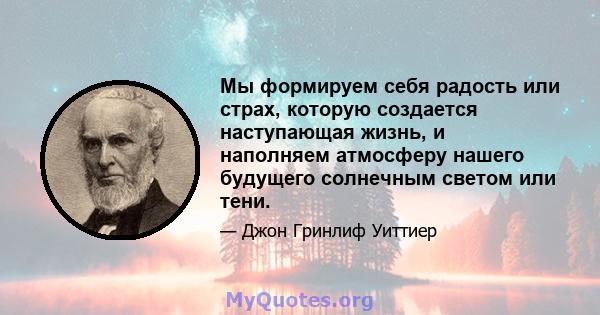 Мы формируем себя радость или страх, которую создается наступающая жизнь, и наполняем атмосферу нашего будущего солнечным светом или тени.