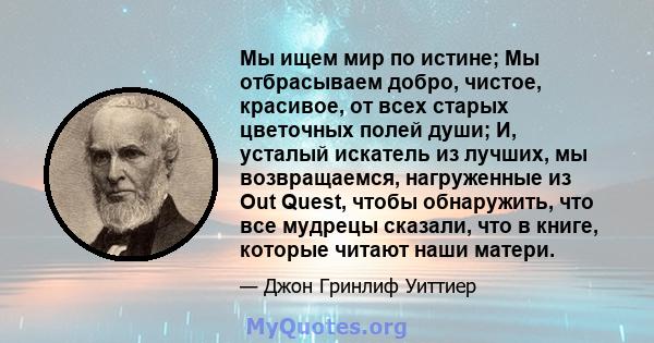 Мы ищем мир по истине; Мы отбрасываем добро, чистое, красивое, от всех старых цветочных полей души; И, усталый искатель из лучших, мы возвращаемся, нагруженные из Out Quest, чтобы обнаружить, что все мудрецы сказали,