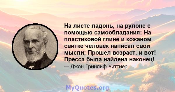 На листе ладонь, на рулоне с помощью самообладания; На пластиковой глине и кожаном свитке человек написал свои мысли; Прошел возраст, и вот! Пресса была найдена наконец!