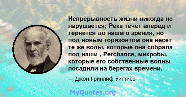 Непрерывность жизни никогда не нарушается; Река течет вперед и теряется до нашего зрения, но под новым горизонтом она несет те же воды, которые она собрала под наши , Perchance, микробы, которые его собственные волны