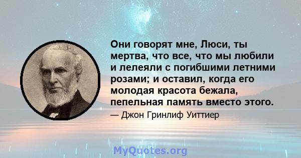 Они говорят мне, Люси, ты мертва, что все, что мы любили и лелеяли с погибшими летними розами; и оставил, когда его молодая красота бежала, пепельная память вместо этого.