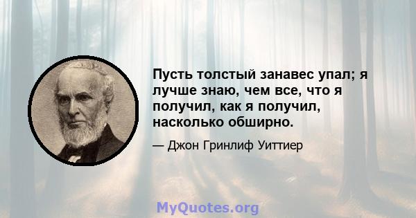 Пусть толстый занавес упал; я лучше знаю, чем все, что я получил, как я получил, насколько обширно.