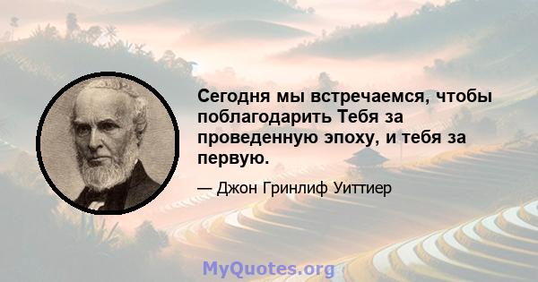 Сегодня мы встречаемся, чтобы поблагодарить Тебя за проведенную эпоху, и тебя за первую.