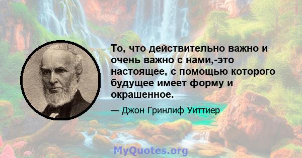 То, что действительно важно и очень важно с нами,-это настоящее, с помощью которого будущее имеет форму и окрашенное.