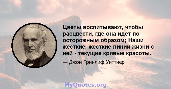 Цветы воспитывают, чтобы расцвести, где она идет по осторожным образом; Наши жесткие, жесткие линии жизни с ней - текущие кривые красоты.