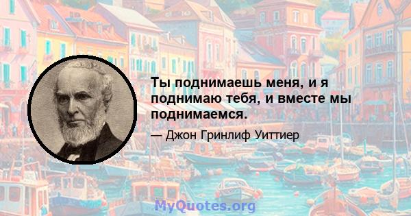 Ты поднимаешь меня, и я поднимаю тебя, и вместе мы поднимаемся.