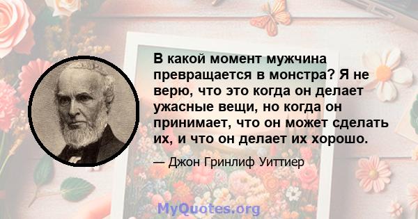 В какой момент мужчина превращается в монстра? Я не верю, что это когда он делает ужасные вещи, но когда он принимает, что он может сделать их, и что он делает их хорошо.