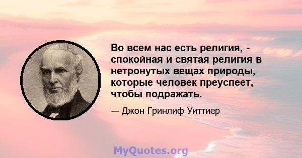 Во всем нас есть религия, - спокойная и святая религия в нетронутых вещах природы, которые человек преуспеет, чтобы подражать.