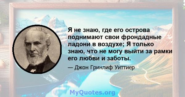 Я не знаю, где его острова поднимают свои фрондадные ладони в воздухе; Я только знаю, что не могу выйти за рамки его любви и заботы.