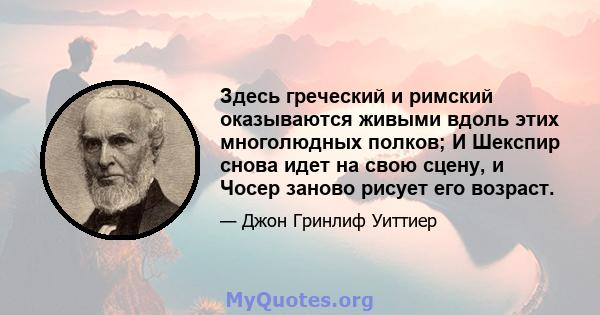 Здесь греческий и римский оказываются живыми вдоль этих многолюдных полков; И Шекспир снова идет на свою сцену, и Чосер заново рисует его возраст.