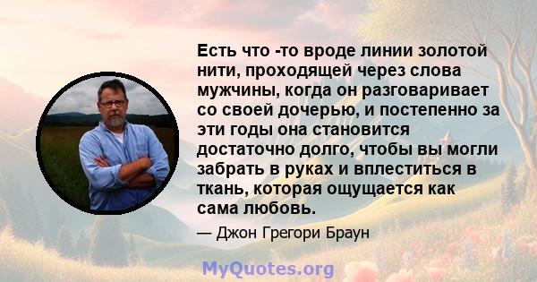 Есть что -то вроде линии золотой нити, проходящей через слова мужчины, когда он разговаривает со своей дочерью, и постепенно за эти годы она становится достаточно долго, чтобы вы могли забрать в руках и вплеститься в