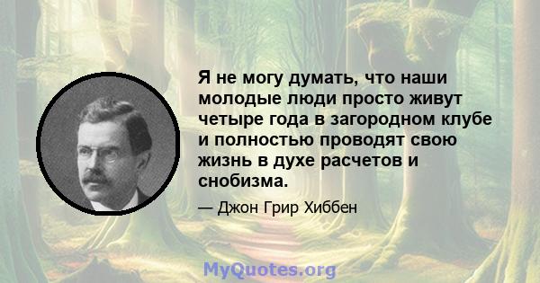 Я не могу думать, что наши молодые люди просто живут четыре года в загородном клубе и полностью проводят свою жизнь в духе расчетов и снобизма.