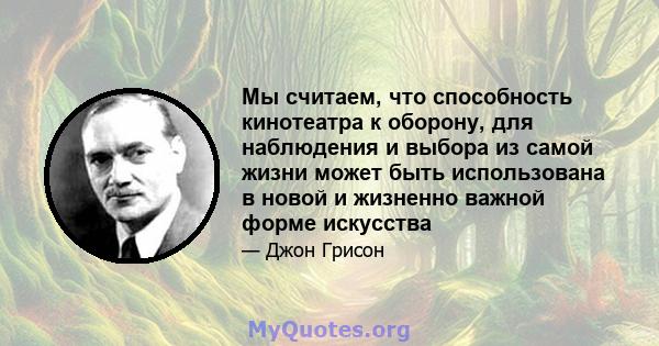 Мы считаем, что способность кинотеатра к оборону, для наблюдения и выбора из самой жизни может быть использована в новой и жизненно важной форме искусства