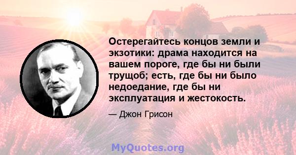 Остерегайтесь концов земли и экзотики: драма находится на вашем пороге, где бы ни были трущоб; есть, где бы ни было недоедание, где бы ни эксплуатация и жестокость.