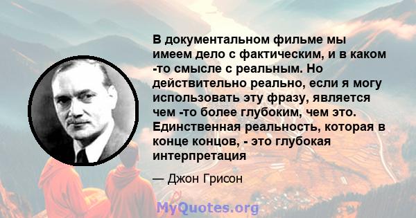 В документальном фильме мы имеем дело с фактическим, и в каком -то смысле с реальным. Но действительно реально, если я могу использовать эту фразу, является чем -то более глубоким, чем это. Единственная реальность,