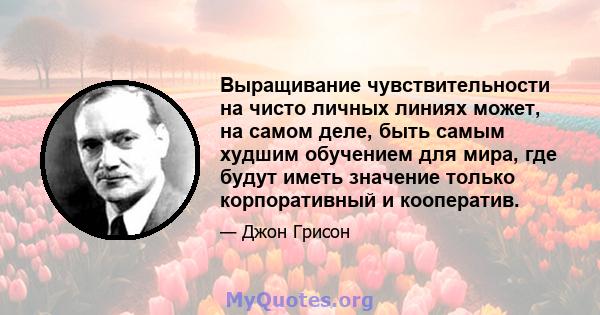 Выращивание чувствительности на чисто личных линиях может, на самом деле, быть самым худшим обучением для мира, где будут иметь значение только корпоративный и кооператив.