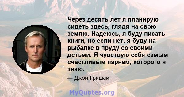 Через десять лет я планирую сидеть здесь, глядя на свою землю. Надеюсь, я буду писать книги, но если нет, я буду на рыбалке в пруду со своими детьми. Я чувствую себя самым счастливым парнем, которого я знаю.