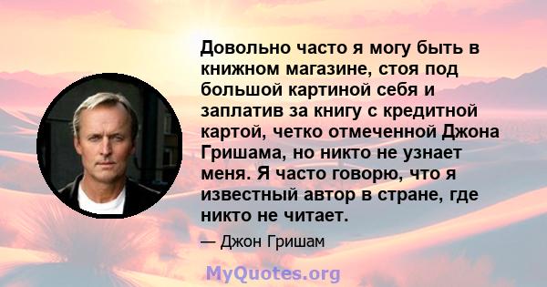 Довольно часто я могу быть в книжном магазине, стоя под большой картиной себя и заплатив за книгу с кредитной картой, четко отмеченной Джона Гришама, но никто не узнает меня. Я часто говорю, что я известный автор в