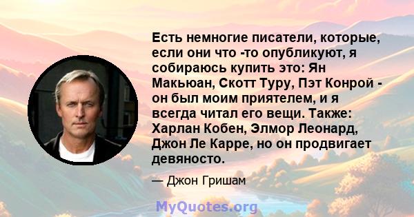 Есть немногие писатели, которые, если они что -то опубликуют, я собираюсь купить это: Ян Макьюан, Скотт Туру, Пэт Конрой - он был моим приятелем, и я всегда читал его вещи. Также: Харлан Кобен, Элмор Леонард, Джон Ле