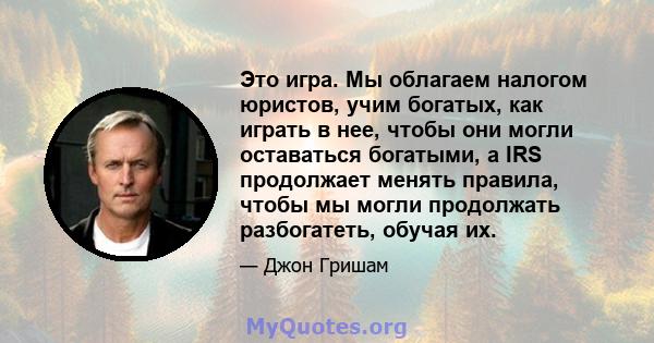 Это игра. Мы облагаем налогом юристов, учим богатых, как играть в нее, чтобы они могли оставаться богатыми, а IRS продолжает менять правила, чтобы мы могли продолжать разбогатеть, обучая их.