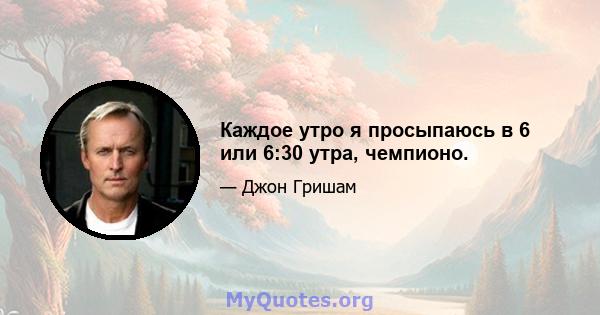 Каждое утро я просыпаюсь в 6 или 6:30 утра, чемпионо.