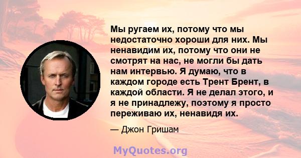 Мы ругаем их, потому что мы недостаточно хороши для них. Мы ненавидим их, потому что они не смотрят на нас, не могли бы дать нам интервью. Я думаю, что в каждом городе есть Трент Брент, в каждой области. Я не делал