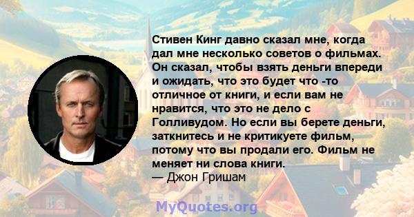 Стивен Кинг давно сказал мне, когда дал мне несколько советов о фильмах. Он сказал, чтобы взять деньги впереди и ожидать, что это будет что -то отличное от книги, и если вам не нравится, что это не дело с Голливудом. Но 