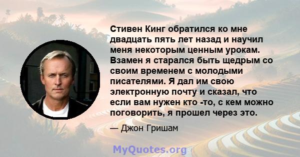 Стивен Кинг обратился ко мне двадцать пять лет назад и научил меня некоторым ценным урокам. Взамен я старался быть щедрым со своим временем с молодыми писателями. Я дал им свою электронную почту и сказал, что если вам