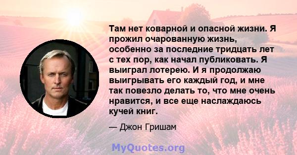 Там нет коварной и опасной жизни. Я прожил очарованную жизнь, особенно за последние тридцать лет с тех пор, как начал публиковать. Я выиграл лотерею. И я продолжаю выигрывать его каждый год, и мне так повезло делать то, 