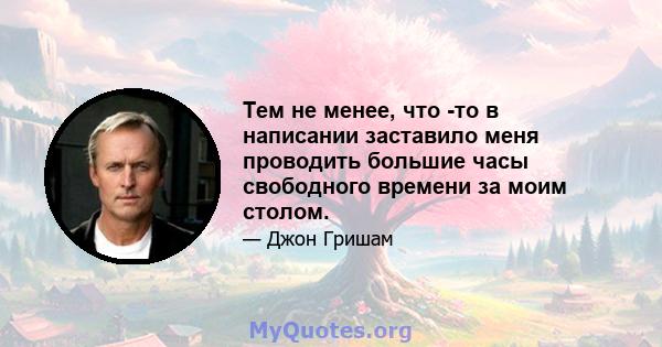 Тем не менее, что -то в написании заставило меня проводить большие часы свободного времени за моим столом.