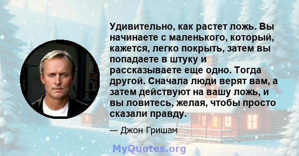 Удивительно, как растет ложь. Вы начинаете с маленького, который, кажется, легко покрыть, затем вы попадаете в штуку и рассказываете еще одно. Тогда другой. Сначала люди верят вам, а затем действуют на вашу ложь, и вы