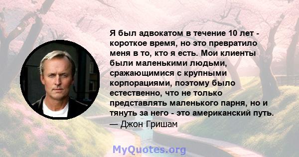 Я был адвокатом в течение 10 лет - короткое время, но это превратило меня в то, кто я есть. Мои клиенты были маленькими людьми, сражающимися с крупными корпорациями, поэтому было естественно, что не только представлять