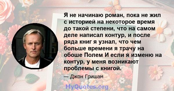 Я не начинаю роман, пока не жил с историей на некоторое время до такой степени, что на самом деле написал контур, и после ряда книг я узнал, что чем больше времени я трачу на обоше Полем И если я изменю на контур, у