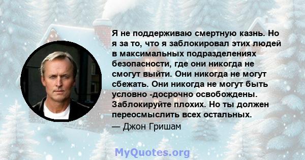 Я не поддерживаю смертную казнь. Но я за то, что я заблокировал этих людей в максимальных подразделениях безопасности, где они никогда не смогут выйти. Они никогда не могут сбежать. Они никогда не могут быть условно