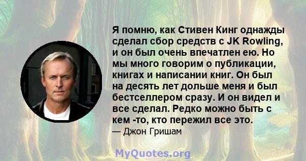 Я помню, как Стивен Кинг однажды сделал сбор средств с JK Rowling, и он был очень впечатлен ею. Но мы много говорим о публикации, книгах и написании книг. Он был на десять лет дольше меня и был бестселлером сразу. И он