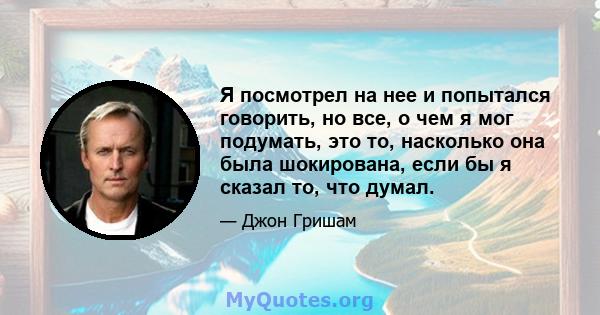 Я посмотрел на нее и попытался говорить, но все, о чем я мог подумать, это то, насколько она была шокирована, если бы я сказал то, что думал.