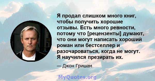 Я продал слишком много книг, чтобы получить хорошие отзывы. Есть много ревности, потому что [рецензенты] думают, что они могут написать хороший роман или бестселлер и разочароваться, когда не могут. Я научился презирать 