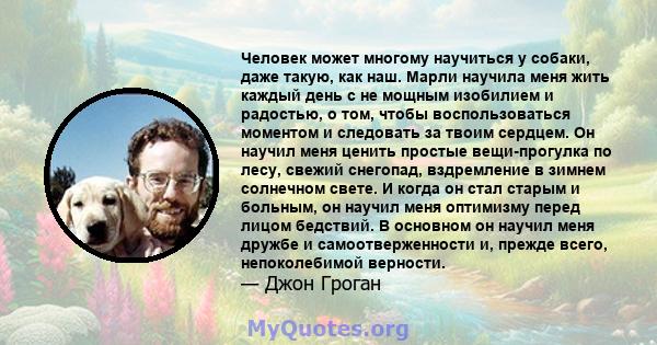 Человек может многому научиться у собаки, даже такую, как наш. Марли научила меня жить каждый день с не мощным изобилием и радостью, о том, чтобы воспользоваться моментом и следовать за твоим сердцем. Он научил меня