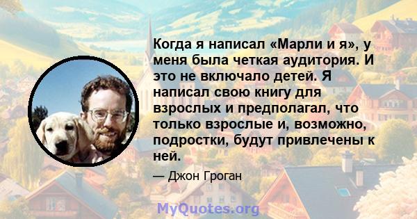 Когда я написал «Марли и я», у меня была четкая аудитория. И это не включало детей. Я написал свою книгу для взрослых и предполагал, что только взрослые и, возможно, подростки, будут привлечены к ней.