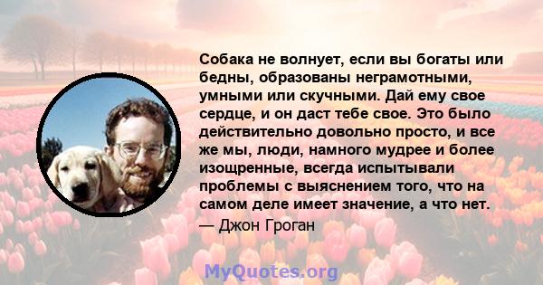 Собака не волнует, если вы богаты или бедны, образованы неграмотными, умными или скучными. Дай ему свое сердце, и он даст тебе свое. Это было действительно довольно просто, и все же мы, люди, намного мудрее и более