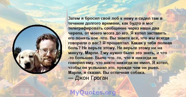 Затем я бросил свой лоб к нему и сидел там в течение долгого времени, как будто я мог телеграфировать сообщение через наши два черепа, от моего мозга до его. Я хотел заставить его понять кое -что. Вы знаете все, что мы