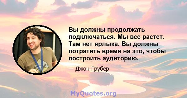 Вы должны продолжать подключаться. Мы все растет. Там нет ярлыка. Вы должны потратить время на это, чтобы построить аудиторию.