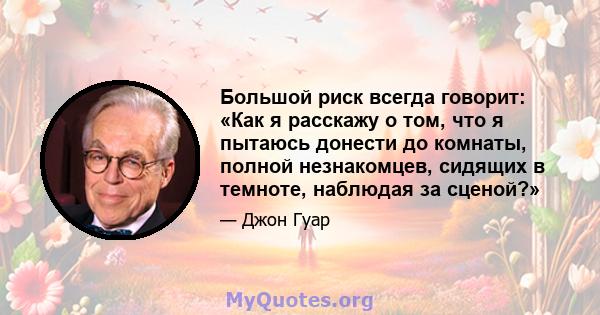 Большой риск всегда говорит: «Как я расскажу о том, что я пытаюсь донести до комнаты, полной незнакомцев, сидящих в темноте, наблюдая за сценой?»