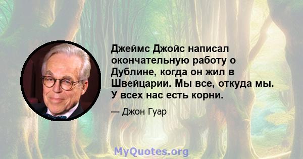 Джеймс Джойс написал окончательную работу о Дублине, когда он жил в Швейцарии. Мы все, откуда мы. У всех нас есть корни.